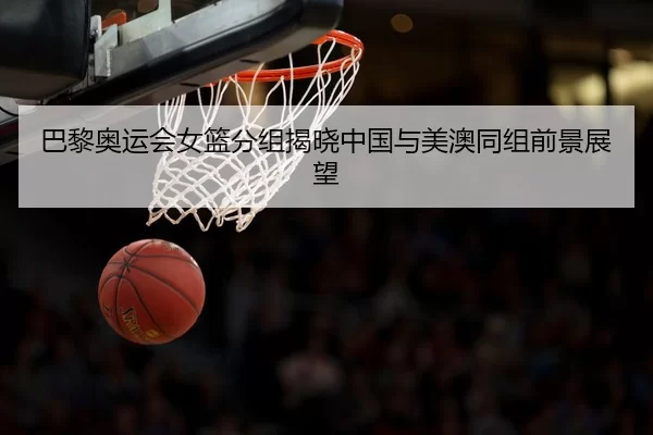 巴黎奥运会女篮分组揭晓中国与美澳同组前景展望